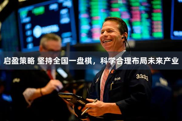 启盈策略 坚持全国一盘棋，科学合理布局未来产业