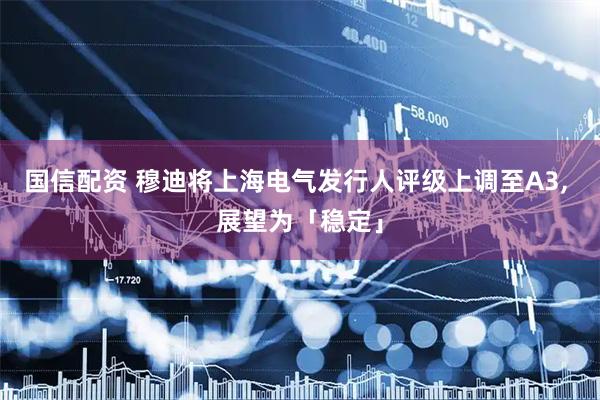 国信配资 穆迪将上海电气发行人评级上调至A3, 展望为「稳定」