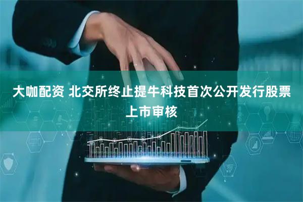 大咖配资 北交所终止提牛科技首次公开发行股票上市审核