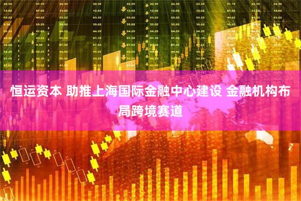 恒运资本 助推上海国际金融中心建设 金融机构布局跨境赛道