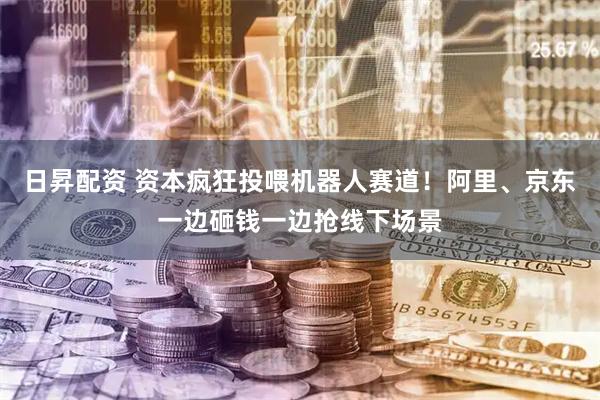 日昇配资 资本疯狂投喂机器人赛道！阿里、京东一边砸钱一边抢线下场景