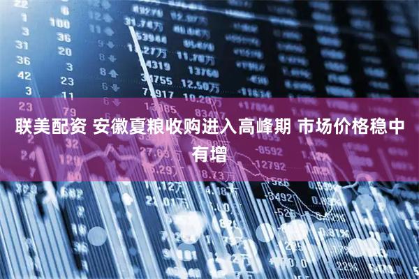 联美配资 安徽夏粮收购进入高峰期 市场价格稳中有增