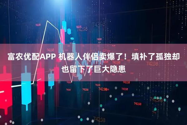 富农优配APP 机器人伴侣卖爆了！填补了孤独却也留下了巨大隐患