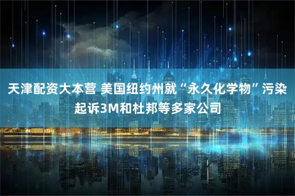 天津配资大本营 美国纽约州就“永久化学物”污染起诉3M和杜邦等多家公司