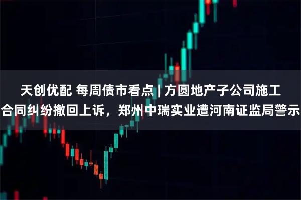 天创优配 每周债市看点 | 方圆地产子公司施工合同纠纷撤回上诉，郑州中瑞实业遭河南证监局警示
