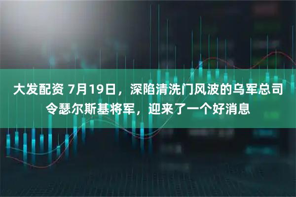 大发配资 7月19日，深陷清洗门风波的乌军总司令瑟尔斯基将军，迎来了一个好消息