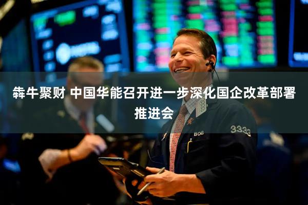 犇牛聚财 中国华能召开进一步深化国企改革部署推进会