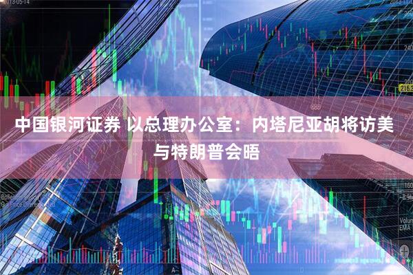 中国银河证券 以总理办公室：内塔尼亚胡将访美 与特朗普会晤
