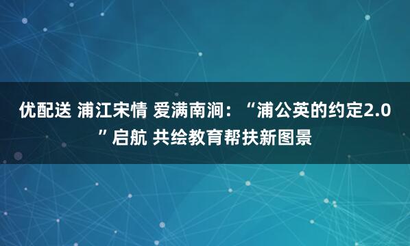 优配送 浦江宋情 爱满南涧:“浦公英的约定2.0”启航 共绘教育帮扶新图景