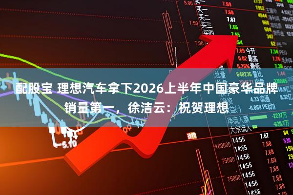 配股宝 理想汽车拿下2026上半年中国豪华品牌销量第一，徐洁云：祝贺理想
