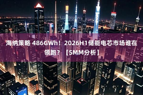 海纳策略 486GWh！2026H1储能电芯市场谁在领跑？【SMM分析】