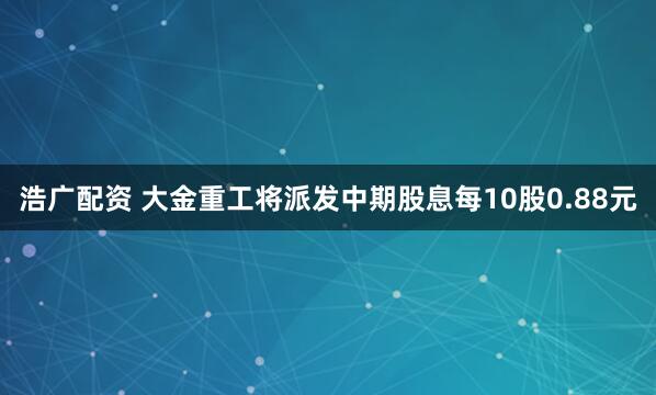 浩广配资 大金重工将派发中期股息每10股0.88元
