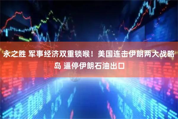 永之胜 军事经济双重锁喉！美国连击伊朗两大战略岛 逼停伊朗石油出口