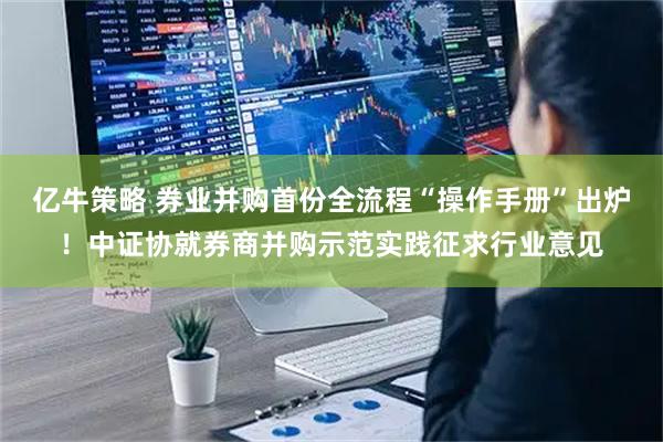亿牛策略 券业并购首份全流程“操作手册”出炉！中证协就券商并购示范实践征求行业意见